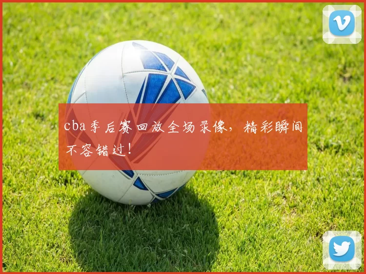 cba季后赛回放全场录像，精彩瞬间不容错过！